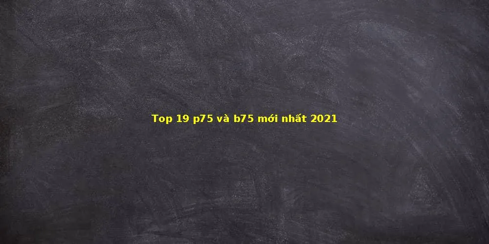 Top 19 p75 và b75 mới nhất 2021